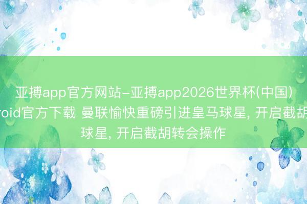 亚搏app官方网站-亚搏app2026世界杯(中国)IOS/Android官方下载 曼联愉快重磅引进皇马球星, 开启截胡转会操作