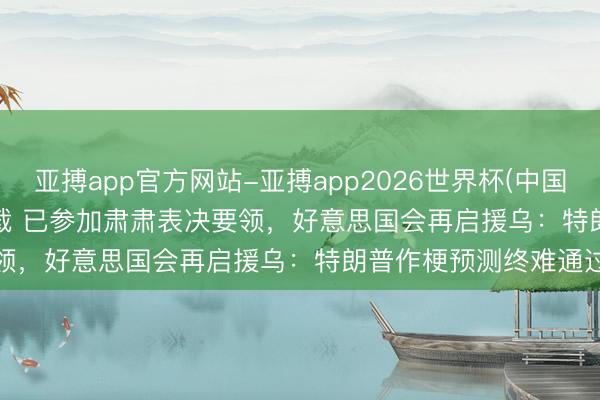 亚搏app官方网站-亚搏app2026世界杯(中国)IOS/Android官方下载 已参加肃肃表决要领，好意思国会再启援乌：特朗普作梗预测终难通过