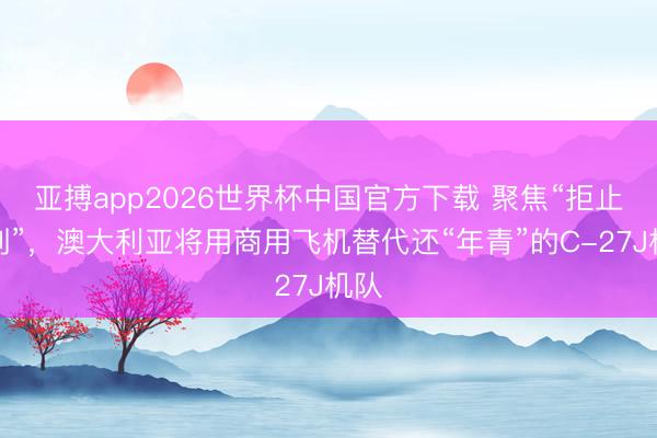 亚搏app2026世界杯中国官方下载 聚焦“拒止挟制”，澳大利亚将用商用飞机替代还“年青”的C-27J机队