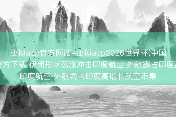 亚搏app官方网站-亚搏app2026世界杯(中国)IOS/Android官方下载 伊朗形状荡漾冲击印度航空 外航霸占印度高增长航空市集