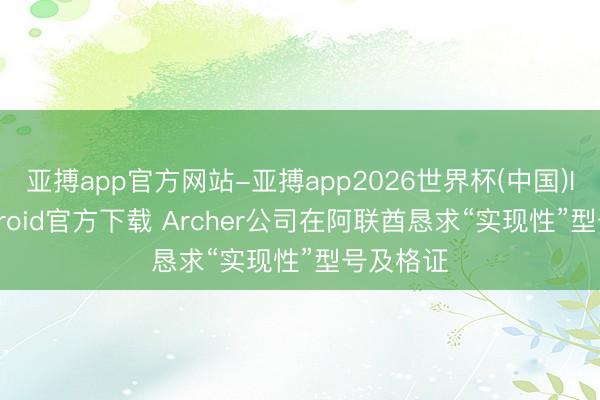 亚搏app官方网站-亚搏app2026世界杯(中国)IOS/Android官方下载 Archer公司在阿联酋恳求“实现性”型号及格证