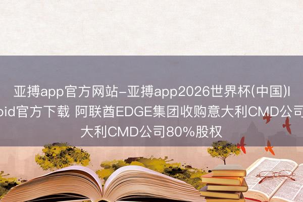 亚搏app官方网站-亚搏app2026世界杯(中国)IOS/Android官方下载 阿联酋EDGE集团收购意大利CMD公司80%股权