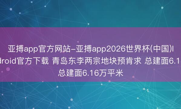 亚搏app官方网站-亚搏app2026世界杯(中国)IOS/Android官方下载 青岛东李两宗地块预肯求 总建面6.16万平米
