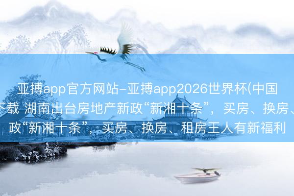 亚搏app官方网站-亚搏app2026世界杯(中国)IOS/Android官方下载 湖南出台房地产新政“新湘十条”,买房、换房、租房王人有新福利