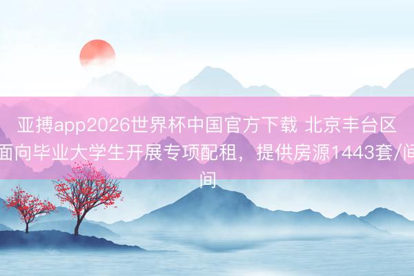 亚搏app2026世界杯中国官方下载 北京丰台区面向毕业大学生开展专项配租,提供房源1443套/间