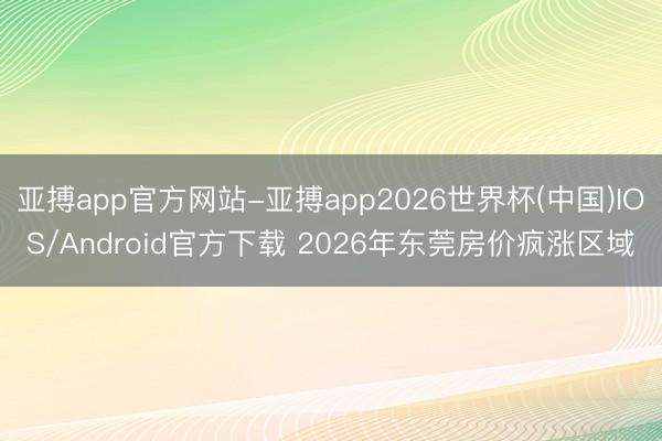 亚搏app官方网站-亚搏app2026世界杯(中国)IOS/Android官方下载 2026年东莞房价疯涨区域
