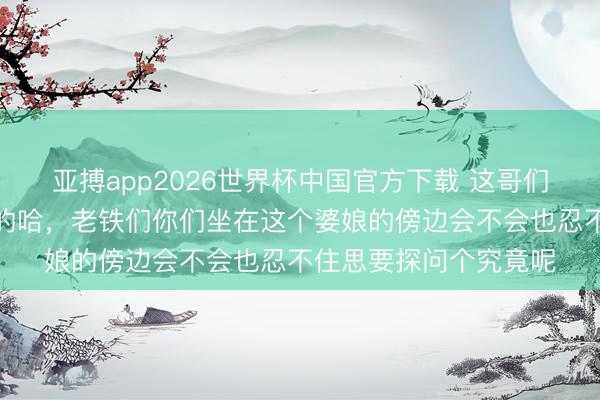亚搏app2026世界杯中国官方下载 这哥们的敬爱心如故挺是非的哈，老铁们你们坐在这个婆娘的傍边会不会也忍不住思要探问个究竟呢