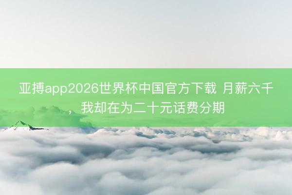 亚搏app2026世界杯中国官方下载 月薪六千,我却在为二十元话费分期