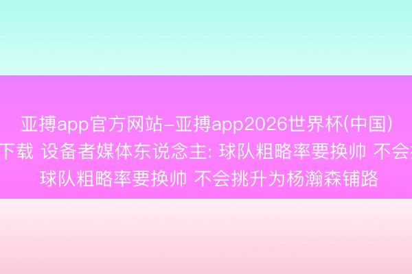 亚搏app官方网站-亚搏app2026世界杯(中国)IOS/Android官方下载 设备者媒体东说念主: 球队粗略率要换帅 不会挑升为杨瀚森铺路