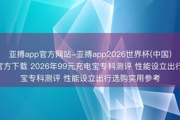 亚搏app官方网站-亚搏app2026世界杯(中国)IOS/Android官方下载 2026年99元充电宝专科测评 性能设立出行选购实用参考