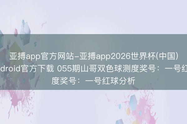 亚搏app官方网站-亚搏app2026世界杯(中国)IOS/Android官方下载 055期山哥双色球测度奖号：一号红球分析