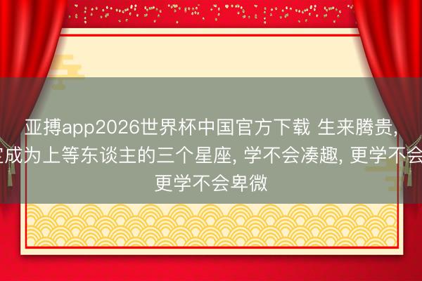 亚搏app2026世界杯中国官方下载 生来腾贵， 注定成为上等东谈主的三个星座， 学不会凑趣， 更学不会卑微
