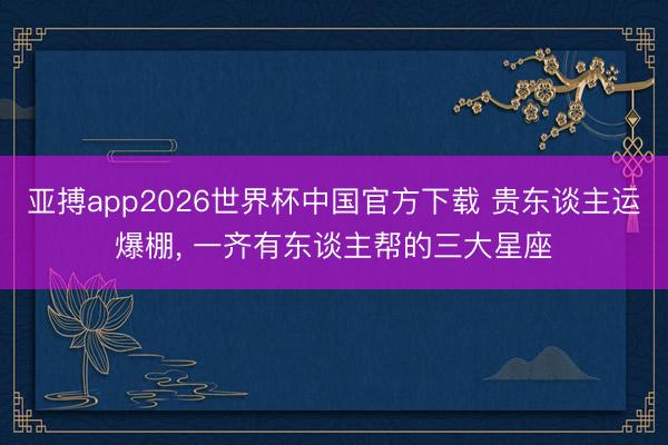 亚搏app2026世界杯中国官方下载 贵东谈主运爆棚, 一齐有东谈主帮的三大星座
