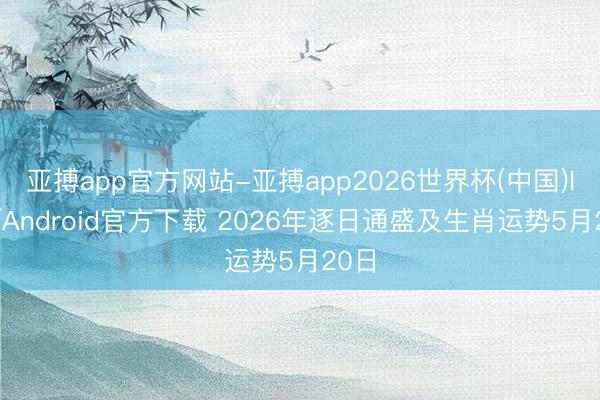 亚搏app官方网站-亚搏app2026世界杯(中国)IOS/Android官方下载 2026年逐日通盛及生肖运势5月20日