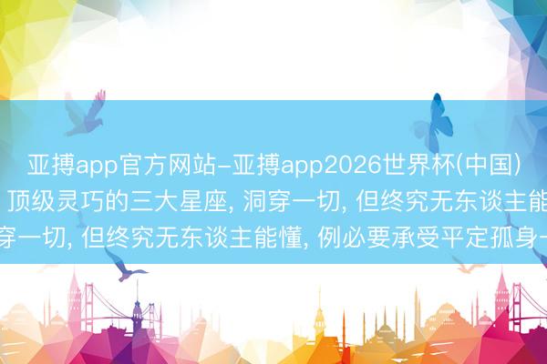 亚搏app官方网站-亚搏app2026世界杯(中国)IOS/Android官方下载 顶级灵巧的三大星座， 洞穿一切， 但终究无东谈主能懂， 例必要承受平定孤身一人
