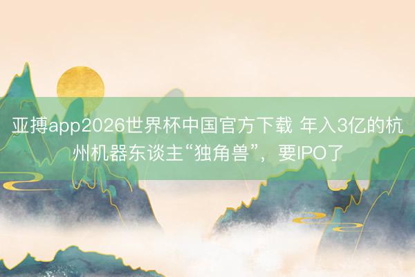 亚搏app2026世界杯中国官方下载 年入3亿的杭州机器东谈主“独角兽”，要IPO了