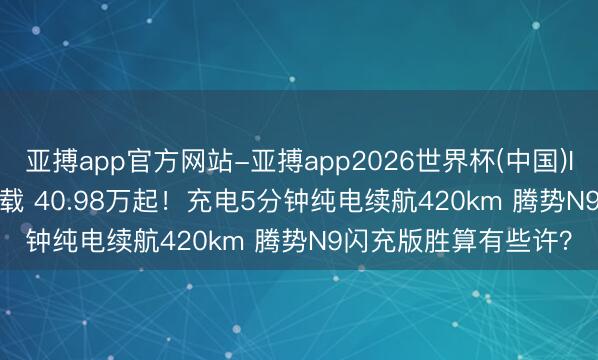 亚搏app官方网站-亚搏app2026世界杯(中国)IOS/Android官方下载 40.98万起！充电5分钟纯电续航420km 腾势N9闪充版胜算有些许？