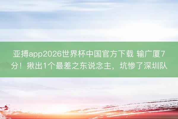 亚搏app2026世界杯中国官方下载 输广厦7分！揪出1个最差之东说念主，坑惨了深圳队