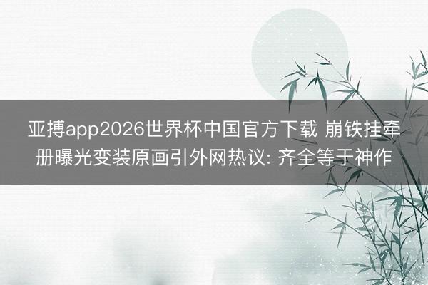亚搏app2026世界杯中国官方下载 崩铁挂牵册曝光变装原画引外网热议: 齐全等于神作
