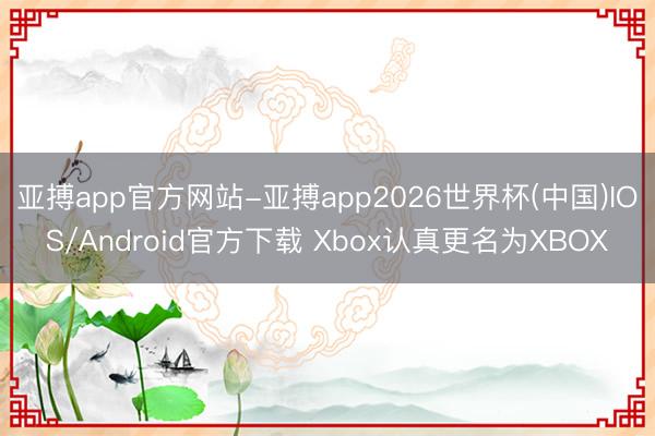 亚搏app官方网站-亚搏app2026世界杯(中国)IOS/Android官方下载 Xbox认真更名为XBOX