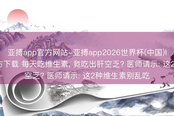 亚搏app官方网站-亚搏app2026世界杯(中国)IOS/Android官方下载 每天吃维生素， 竟吃出肝空乏? 医师请示: 这2种维生素别乱吃