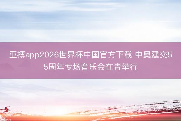 亚搏app2026世界杯中国官方下载 中奥建交55周年专场音乐会在青举行