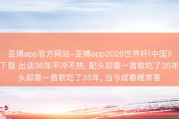 亚搏app官方网站-亚搏app2026世界杯(中国)IOS/Android官方下载 出谈36年不冷不热, 配头却靠一首歌吃了35年, 当今成春晚常客