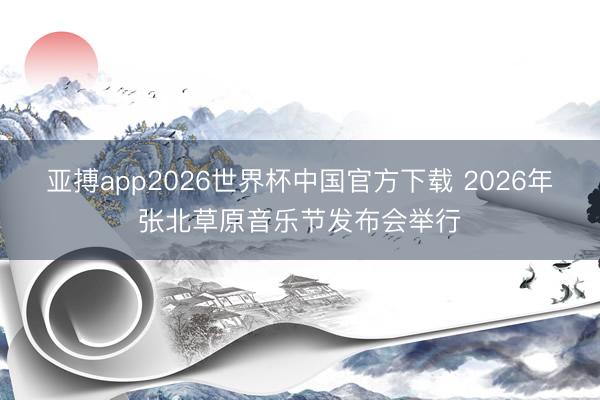 亚搏app2026世界杯中国官方下载 2026年张北草原音乐节发布会举行