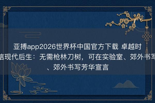亚搏app2026世界杯中国官方下载 卓越时空，他致信现代后生：无需枪林刀树，可在实验室、郊外书写芳华宣言