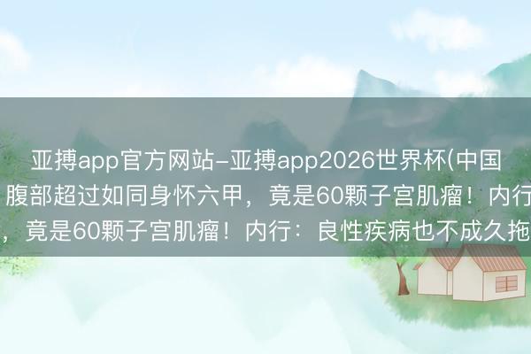 亚搏app官方网站-亚搏app2026世界杯(中国)IOS/Android官方下载 腹部超过如同身怀六甲，竟是60颗子宫肌瘤！内行：良性疾病也不成久拖不治