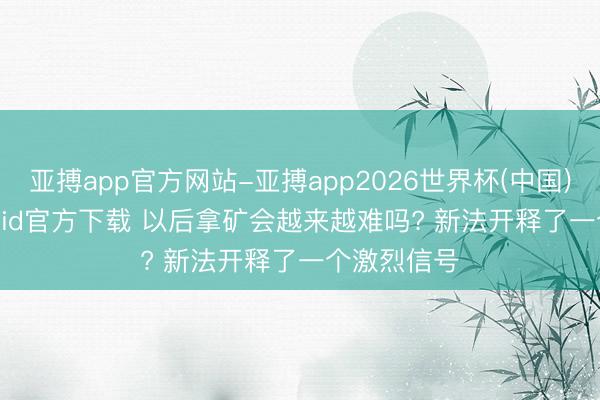 亚搏app官方网站-亚搏app2026世界杯(中国)IOS/Android官方下载 以后拿矿会越来越难吗? 新法开释了一个激烈信号