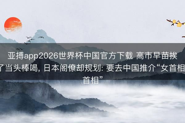 亚搏app2026世界杯中国官方下载 高市早苗挨了当头棒喝， 日本阁僚却规划: 要去中国推介“女首相”