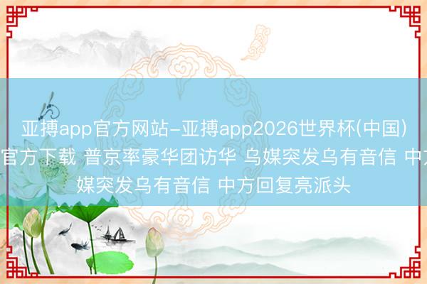 亚搏app官方网站-亚搏app2026世界杯(中国)IOS/Android官方下载 普京率豪华团访华 乌媒突发乌有音信 中方回复亮派头