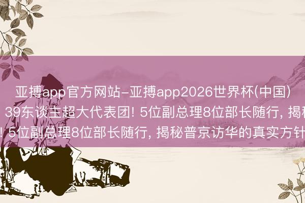亚搏app官方网站-亚搏app2026世界杯(中国)IOS/Android官方下载 39东谈主超大代表团! 5位副总理8位部长随行， 揭秘普京访华的真实方针