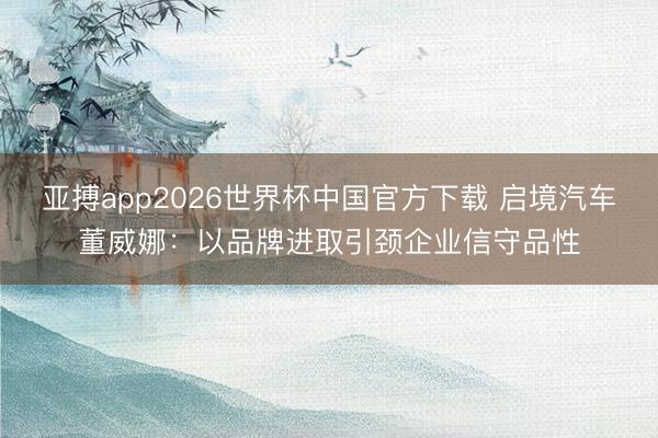 亚搏app2026世界杯中国官方下载 启境汽车董威娜：以品牌进取引颈企业信守品性