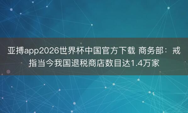 亚搏app2026世界杯中国官方下载 商务部：戒指当今我国退税商店数目达1.4万家