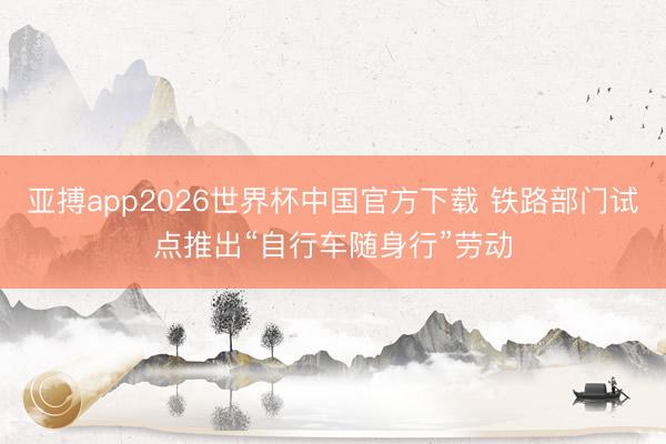 亚搏app2026世界杯中国官方下载 铁路部门试点推出“自行车随身行”劳动