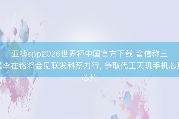 亚搏app2026世界杯中国官方下载 音信称三星李在镕将会见联发科蔡力行， 争取代工天玑手机芯片