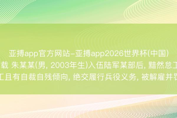 亚搏app官方网站-亚搏app2026世界杯(中国)IOS/Android官方下载 朱某某(男， 2003年生)入伍陆军某部后， 黯然怠工且有自裁自残倾向， 绝交履行兵役义务， 被解雇并罚金63717元， 不得招录为公事员