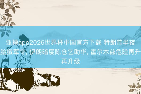 亚搏app2026世界杯中国官方下载 特朗普半夜打脸撤军令， 伊朗暗度陈仓乞助华， 霍尔木兹危险再升级