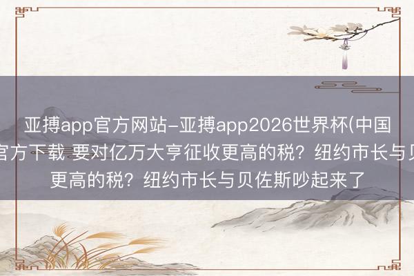 亚搏app官方网站-亚搏app2026世界杯(中国)IOS/Android官方下载 要对亿万大亨征收更高的税？纽约市长与贝佐斯吵起来了