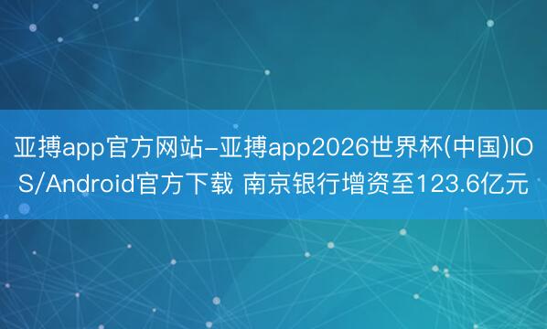 亚搏app官方网站-亚搏app2026世界杯(中国)IOS/Android官方下载 南京银行增资至123.6亿元