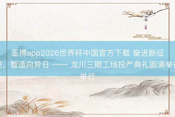 亚搏app2026世界杯中国官方下载 奋进新征途，智造向异日 —— 龙川三期工场投产典礼圆满举行
