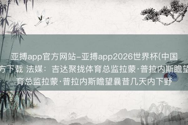 亚搏app官方网站-亚搏app2026世界杯(中国)IOS/Android官方下载 法媒：吉达聚拢体育总监拉蒙·普拉内斯瞻望曩昔几天内下野