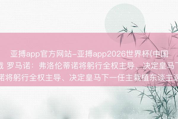 亚搏app官方网站-亚搏app2026世界杯(中国)IOS/Android官方下载 罗马诺：弗洛伦蒂诺将躬行全权主导、决定皇马下一任主栽植东谈主选