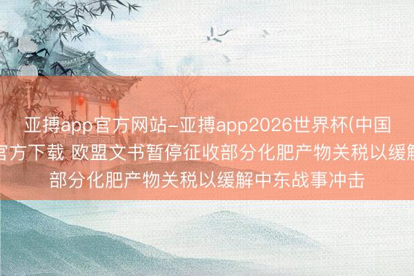 亚搏app官方网站-亚搏app2026世界杯(中国)IOS/Android官方下载 欧盟文书暂停征收部分化肥产物关税以缓解中东战事冲击