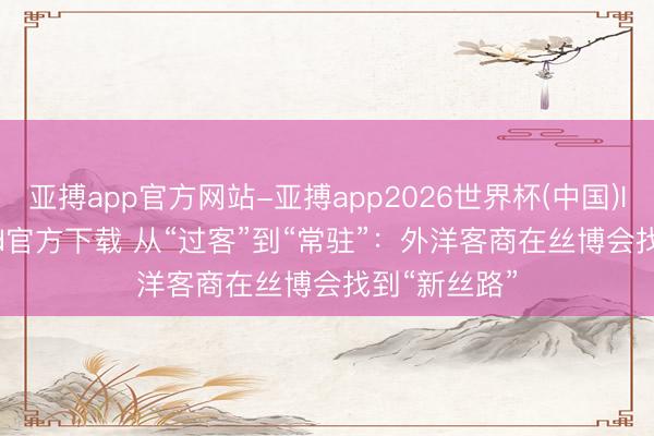 亚搏app官方网站-亚搏app2026世界杯(中国)IOS/Android官方下载 从“过客”到“常驻”：外洋客商在丝博会找到“新丝路”
