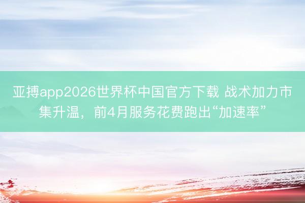 亚搏app2026世界杯中国官方下载 战术加力市集升温，前4月服务花费跑出“加速率”