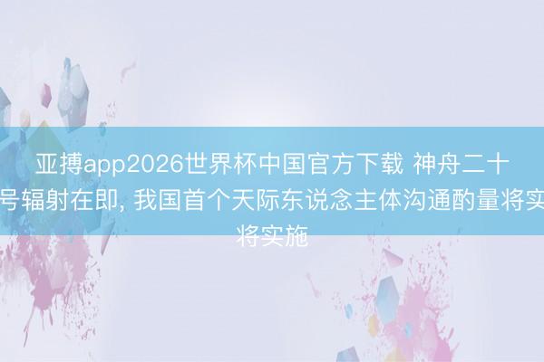 亚搏app2026世界杯中国官方下载 神舟二十三号辐射在即， 我国首个天际东说念主体沟通酌量将实施