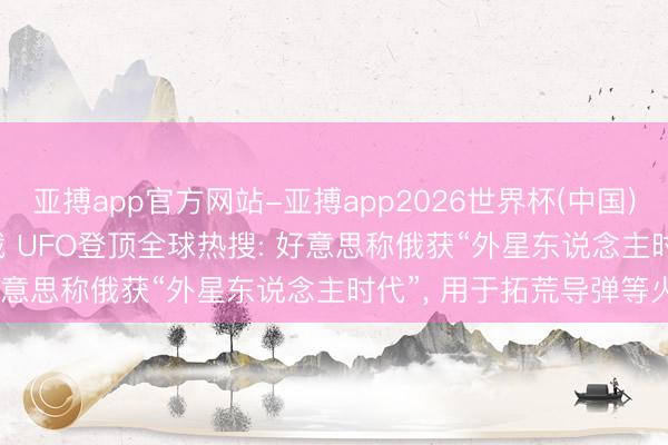 亚搏app官方网站-亚搏app2026世界杯(中国)IOS/Android官方下载 UFO登顶全球热搜: 好意思称俄获“外星东说念主时代”， 用于拓荒导弹等火器